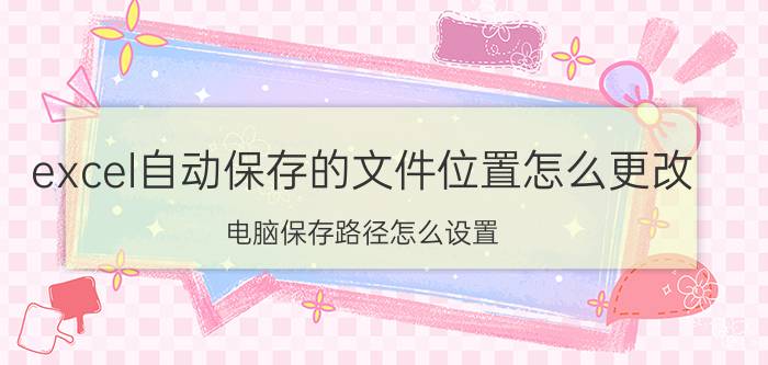 excel自动保存的文件位置怎么更改 电脑保存路径怎么设置？